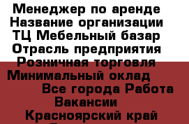 Менеджер по аренде › Название организации ­ ТЦ Мебельный базар › Отрасль предприятия ­ Розничная торговля › Минимальный оклад ­ 300 000 - Все города Работа » Вакансии   . Красноярский край,Бородино г.